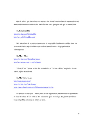 Qui de mieux que les artistes eux-mêmes (ou plutôt leurs équipes de communication)
pour nous tenir au courant de leur actualité? En voici quelques-uns qui se démarquent.


    11. Kirk Franklin
https://twitter.com/kirkfranklin
http://www.kirkfranklin.com/


    Des nouvelles, de la musique en écoute, la biographie du chanteur, et bien plus: on
retrouve ici beaucoup d’information sur l’un des défenseurs du gospel urbain
contemporain.


    12. Mary Mary
https://twitter.com/therealmarymary
http://www.mary-mary.com/us/home


    Très actif sur Twitter, le duo des sœurs Erica et Trecina Atkins-Campbell a un site
actuel, à jour et interactif.


    13. Marvin L. Sapp
http://marvinsapp.com/
https://twitter.com/marvinsapp
https://www.facebook.com/officialmarvinsapp?fref=ts


    En plus de sa musique, l’artiste parle de ses expériences personnelles qui pourraient
en aider d’autres, de ses écrits et des fondations qu’il encourage. La grande proximité
avec son public constitue un attrait de taille.




                                                                                            6
 