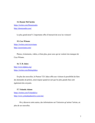 14. Donnie McClurkin
https://twitter.com/Donnieradio
http://donnieradio.com/


   Le plus grand atout? L’importante offre d’interactivité avec les visiteurs!


   15. Cece Winans
https://twitter.com/cecewinans
http://cecewinans.com/


   Photos, événements, vidéos, et bien plus, pour ceux qui ne veulent rien manquer de
Cece Winans.


   16. T. D. Jakes
http://www.tdjakes.org/
https://twitter.com/BishopJakes


   En plus des nouvelles, le Pasteur T.D. Jakes offre aux visiteurs la possibilité de faire
des demandes de prières, atout majeur quand on sait que les plus grands fans sont
également des croyants.


   17. Yolanda Adams
https://twitter.com/Yolandalive
http://www.yolandaadamslive.com/site/


       On y découvre entre autres, des informations sur l’émission qu’anime l’artiste, en
plus de ses nouvelles.




                                                                                              7
 