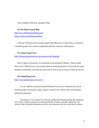 Pour compléter cette liste, quelques blogs.


   18. The Black Gospel Blog
http://www.theblackgospelblog.com/
https://twitter.com/blackgospelblog


   Tenu par l’historien de la musique gospel Bob Marovich, ce blog tient au courant de
l’actualité gospel. On y retrouve également plusieurs entrevues intéressantes.


   19. Tekoa Gospel News
http://tekoagospelmusicnews.com/category/just-blogging/


   Qu’il s’agisse d’émissions, d’événements ou de parution d’albums, Tekoa Gospel
News est à l’affût de tout ce qui se passe dans le monde du gospel. La diversité des sujets
abordés, la pertinence et la précision des liens en font un site à conserver dans ses favoris.


   20. GospelChops.com
http://www.gospelchops.com/?cat=4


       Ici, on s’adresse un peu plus particulièrement à ceux qui voudraient jouer de la
musique gospel. Percussions, piano, guitare et autres, tout y passe, pour le plus grand
plaisir des musiciens.


        En résumé, ce ne sont pas les ressources parlant de musique gospel qui manquent
sur le web. Certains sont plus ou moins pertinents, d’autres sont plus captivants. On
retrouve dans le présent document une liste non exhaustive de ceux qui valent le détour.




                                                                                            8
 