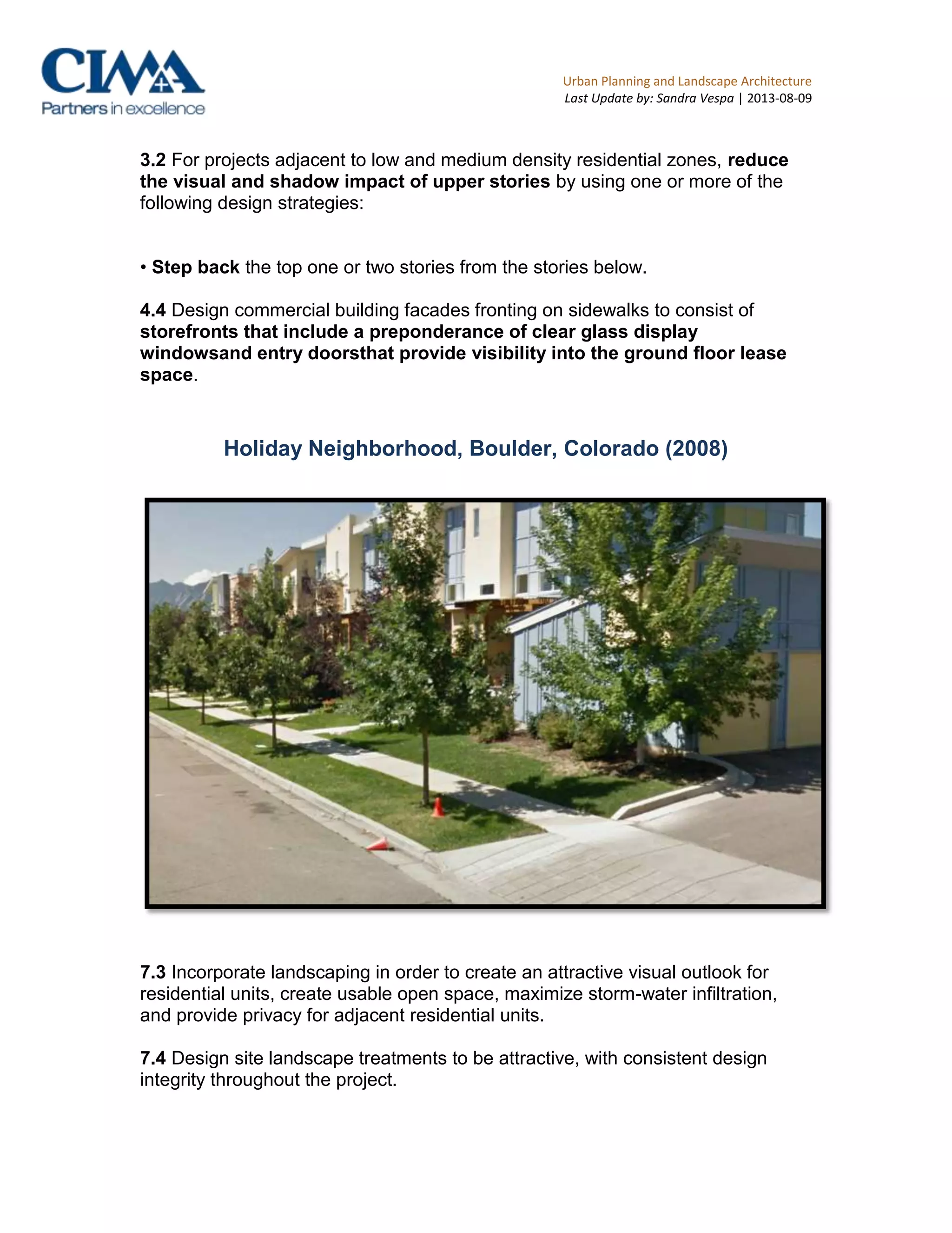 Urban Planning and Landscape Architecture
Last Update by: Sandra Vespa | 2013-08-09
3.2 For projects adjacent to low and medium density residential zones, reduce
the visual and shadow impact of upper stories by using one or more of the
following design strategies:
• Step back the top one or two stories from the stories below.
4.4 Design commercial building facades fronting on sidewalks to consist of
storefronts that include a preponderance of clear glass display
windowsand entry doorsthat provide visibility into the ground floor lease
space.
Holiday Neighborhood, Boulder, Colorado (2008)
7.3 Incorporate landscaping in order to create an attractive visual outlook for
residential units, create usable open space, maximize storm-water infiltration,
and provide privacy for adjacent residential units.
7.4 Design site landscape treatments to be attractive, with consistent design
integrity throughout the project.
 