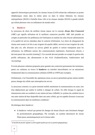 appareils électroniques personnels, les réseaux locaux (LAN) reliant des ordinateurs ou postes
téléphoniques situés dans la même pièce ou dans le même bâtiment, les réseaux
métropolitains (MAN) à l'échelle d'une ville et les réseaux étendus (WAN) à grande échelle
qui relient plusieurs sites ou ordinateurs du monde entier.

    ii.      Handover
Le processus de choix du meilleur réseau repose sur le concept Always Best Connected
(ABC) qui signifie utilisation de la meilleure connexion possible. ABC doit prendre en
compte en particulier les préférences de l'utilisateur en matière de coûts d'accès (abonnement)
et la qualité de service attendues dans le contexte d'utilisation. Les choix de changement de
réseau sont soumis à la fois à une exigence de qualité (débit, service) et une exigence de coût.
Qui plus est, afin d'assurer un service global de qualité et surtout transparent pour les
utilisateurs, les différents acteurs des communications (opérateurs, fournisseurs d'accès...)
devront passer des accords (roaming3). Ces accords devront prendre en compte la gestion des
profils utilisateurs, des abonnements et des AAA (Authentification, Authorization and
Accounting).

Il existe plusieurs solutions proposées pour garantir une connexion permanente des terminaux,
parmi ces solutions on trouve le handover ou transfert intercellulaire est un mécanisme
fondamental dans la communication cellulaire (GSM ou UMTS par exemple).

Globalement, c'est l'ensemble des opérations mises en œuvre permettant qu'une station mobile
puisse changer de cellule sans interruption de service.

Le processus consiste à ce qu'un terminal mobile maintienne la communication en cours, lors
d'un déplacement qui amène le mobile à changer de cellule. En effet lorsque le signal de
transmission entre un combiné et une station de base s'affaiblit, le système du combiné trouve
une autre station de base disponible dans une autre cellule, qui est capable d'assurer à nouveau
la communication dans les meilleures conditions.i

On distingue deux handover:

          ♦ le handover vertical qui permet de changer de réseau d'accès sans forcément changer
             de positionnement géographique. Par exemple, un système déconnecté du réseau
             filaire passe automatiquement sur le réseau radio.

3
    la faculté de pouvoir appeler ou être appelé quelle que soit sa position géographique.


      10
 