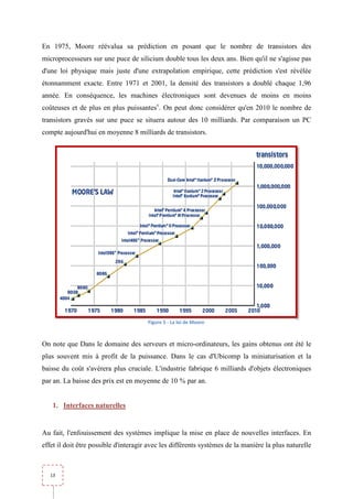 En 1975, Moore réévalua sa prédiction en posant que le nombre de transistors des
             e
microprocesseurs sur une puce de silicium double tous les deux ans. Bien qu'il ne s'agisse pas
d'une loi physique mais juste d'une extrapolation empirique, cette prédiction s'est révélée
étonnamment exacte. Entre 1971 et 2001, la densité des transistors a doublé chaque 1,96
 tonnamment
année. En conséquence, les machines électroniques sont devenues de moins en moins
coûteuses et de plus en plus puissantesv. On peut donc considérer qu'en 2010 le nombre de
transistors gravés sur une puce se situera autour des 10 milliards. Par comparaison un PC
compte aujourd'hui en moyenne 8 milliards de transistors.




                                       Figure 5 - La loi de Moore



On note que Dans le domaine des serveurs et micro-ordinateurs, les gains obtenus ont été le
                                                  ordinateurs,
plus souvent mis à profit de la puissance. Dans le cas d'Ubicomp la miniaturisation et la
baisse du coût s'avérera plus cruciale. L'industrie fabrique 6 milliards d'objets électroniques
par an. La baisse des prix est en moyenne de 10 % par an.
         a


    1. Interfaces naturelles


Au fait, l'enfouissement des systèmes implique la mise en place de nouvelles interfaces. En
effet il doit être possible d'interagir avec les différents systèmes de la manière la plus naturelle



   13
 