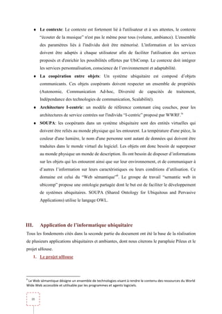 ♦ Le contexte: Le contexte est fortement lié à l'utilisateur et à ses attentes, le contexte
         “écouter de la musique” n'est pas le même pour tous (volume, ambiance). L'ensemble
         des paramètres liés à l'individu doit être mémorisé. L'information et les services
         doivent être adaptés à chaque utilisateur afin de faciliter l'utilisation des services
         proposés et d'enrichir les possibilités offertes par UbiComp. Le contexte doit intégrer
         les services personnalisation, conscience de l’environnement et adaptabilité.
     ♦ La coopération entre objets: Un système ubiquitaire est composé d’objets
         communicants. Ces objets coopérants doivent respecter un ensemble de propriétés
         (Autonomie, Communication Ad-hoc, Diversité de capacités de traitement,
         Indépendance des technologies de communication, Scalabilité).
     ♦ Architecture I-centric: un modèle de référence contenant cinq couches, pour les
         architectures de service centrées sur l'individu “I-centric” proposé par WWRF.ix
     ♦ SOUPA: les coopérants dans un système ubiquitaire sont des entités virtuelles qui
         doivent être reliés au monde physique qui les entourent. La température d'une pièce, la
         couleur d'une lumière, le nom d'une personne sont autant de données qui doivent être
         traduites dans le monde virtuel du logiciel. Les objets ont donc besoin de superposer
         au monde physique un monde de description. Ils ont besoin de disposer d’informations
         sur les objets qui les entourent ainsi que sur leur environnement, et de communiquer à
         d’autres l’information sur leurs caractéristiques ou leurs conditions d’utilisation. Ce
         domaine est celui du “Web sémantique”6. Le groupe de travail “semantic web in
         ubicomp” propose une ontologie partagée dont le but est de faciliter le développement
         de systèmes ubiquitaires. SOUPA (Shared Ontology for Ubiquitous and Pervasive
         Applications) utilise le langage OWL.




III.     Application de l’informatique ubiquitaire
Tous les fondements cités dans la seconde partie du document ont été la base de la réalisation
de plusieurs applications ubiquitaires et ambiantes, dont nous citerons le parapluie Pileus et le
projet uHouse.
     1. Le projet uHouse



6
 Le Web sémantique désigne un ensemble de technologies visant à rendre le contenu des ressources du World
Wide Web accessible et utilisable par les programmes et agents logiciels.


    15
 