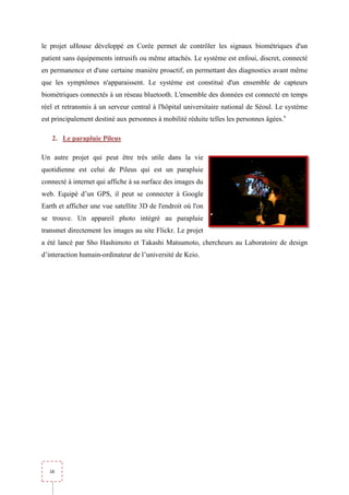 le projet uHouse développé en Corée permet de contrôler les signaux biométriques d'un
patient sans équipements intrusifs ou même attachés. Le système est enfoui, discret, connecté
en permanence et d'une certaine manière proactif, en permettant des diagnostics avant même
que les symptômes n'apparaissent. Le système est constitué d'un ensemble de capteurs
biométriques connectés à un réseau bluetooth. L'ensemble des données est connecté en temps
réel et retransmis à un serveur central à l'hôpital universitaire national de Séoul. Le système
            ansmis
est principalement destiné aux personnes à mobilité réduite telles les personnes âgées.x

   2. Le parapluie Pileus

Un autre projet qui peut être très utile dans la vie
quotidienne est celui de Pileus qui est un parapluie
         ne
connecté à internet qui affiche à sa surface des images du
web. Equipé d’un GPS, il peut se connecter à Google
              un
Earth et afficher une vue satellite 3D de l'endroit où l'on
se trouve. Un appareil photo intégré au p
                                        parapluie
transmet directement les images au site Flickr. Le projet
a été lancé par Sho Hashimoto et Takashi Matsumoto, chercheurs au Laboratoire de design
d’interaction humain-ordinateur de l’université de Keio
                     ordinateur                    Keio.




  16
 