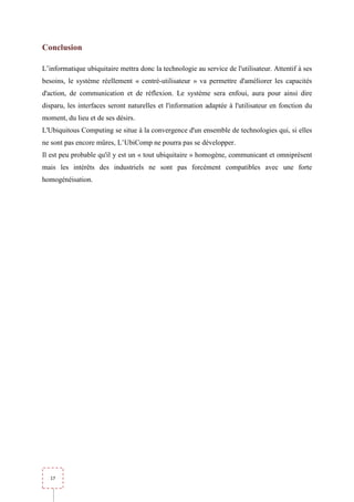 Conclusion

L’informatique ubiquitaire mettra donc la technologie au service de l'utilisateur. Attentif à ses
besoins, le système réellement « centré-utilisateur » va permettre d'améliorer les capacités
d'action, de communication et de réflexion. Le système sera enfoui, aura pour ainsi dire
disparu, les interfaces seront naturelles et l'information adaptée à l'utilisateur en fonction du
moment, du lieu et de ses désirs.
L'Ubiquitous Computing se situe à la convergence d'un ensemble de technologies qui, si elles
ne sont pas encore mûres, L’UbiComp ne pourra pas se développer.
Il est peu probable qu'il y est un « tout ubiquitaire » homogène, communicant et omniprésent
mais les intérêts des industriels ne sont pas forcément compatibles avec une forte
homogénéisation.




  17
 