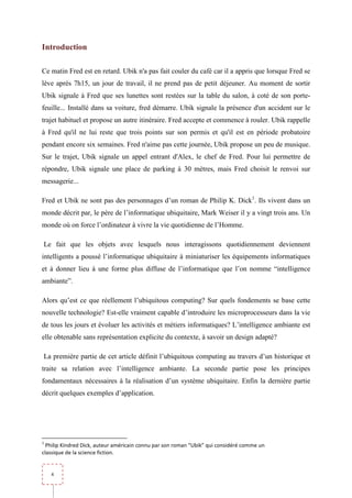 Introduction

Ce matin Fred est en retard. Ubik n'a pas fait couler du café car il a appris que lorsque Fred se
lève après 7h15, un jour de travail, il ne prend pas de petit déjeuner. Au moment de sortir
Ubik signale à Fred que ses lunettes sont restées sur la table du salon, à coté de son porte-
feuille... Installé dans sa voiture, fred démarre. Ubik signale la présence d'un accident sur le
trajet habituel et propose un autre itinéraire. Fred accepte et commence à rouler. Ubik rappelle
à Fred qu'il ne lui reste que trois points sur son permis et qu'il est en période probatoire
pendant encore six semaines. Fred n'aime pas cette journée, Ubik propose un peu de musique.
Sur le trajet, Ubik signale un appel entrant d'Alex, le chef de Fred. Pour lui permettre de
répondre, Ubik signale une place de parking à 30 mètres, mais Fred choisit le renvoi sur
messagerie...

Fred et Ubik ne sont pas des personnages d’un roman de Philip K. Dick1. Ils vivent dans un
monde décrit par, le père de l’informatique ubiquitaire, Mark Weiser il y a vingt trois ans. Un
monde où on force l’ordinateur à vivre la vie quotidienne de l’Homme.

Le fait que les objets avec lesquels nous interagissons quotidiennement deviennent
intelligents a poussé l’informatique ubiquitaire à miniaturiser les équipements informatiques
et à donner lieu à une forme plus diffuse de l’informatique que l’on nomme “intelligence
ambiante”.

Alors qu’est ce que réellement l’ubiquitous computing? Sur quels fondements se base cette
nouvelle technologie? Est-elle vraiment capable d’introduire les microprocesseurs dans la vie
de tous les jours et évoluer les activités et métiers informatiques? L’intelligence ambiante est
elle obtenable sans représentation explicite du contexte, à savoir un design adapté?

La première partie de cet article définit l’ubiquitous computing au travers d’un historique et
traite sa relation avec l’intelligence ambiante. La seconde partie pose les principes
fondamentaux nécessaires à la réalisation d’un système ubiquitaire. Enfin la dernière partie
décrit quelques exemples d’application.




1
  Philip Kindred Dick, auteur américain connu par son roman “Ubik” qui considéré comme un
classique de la science fiction.


    4
 