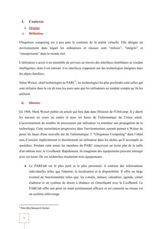 I.       Contexte
          1. Origine
     i.      Définition

Ubiquitous computing est à peu près le contraire de la réalité virtuelle. Elle désigne un
environnement dans lequel les ordinateurs et réseaux sont “enfouis”, "intégrés” et
“omniprésents” dans le monde réel.

L'utilisateur a accès à un ensemble de services au travers des interfaces distribuées se voulant
intelligentes, dont il est entouré. Ces interfaces s'appuient sur des technologies intégrées dans
les objets familiers.

Selon Weiser, chief technologist au PARC2, les technologies les plus profondes sont celles qui
sont utilisées dans la vie de tous les jours sans que les utilisateurs ne rendent compte qu’ils les
utilisent.

    ii.      Histoire

En 1988, Mark Weiser publie un article qui fera date dans l'histoire de l'UbiComp. Il y décrit
les travaux en cours au centre et pose les bases de l'informatique du 21ème siècle.
L'accroissement du nombre de processeurs par utilisateur va entraîner une propagation de la
technologie. Cette assimilation progressive dans l'environnement courant permet à Weiser de
poser les bases d'une nouvelle ère de l'informatique: l' “Ubiquitous Computing” dont l’objet
sera d’assister implicitement et discrètement un utilisateur dans les tâches qu’il accomplit au
quotidien. Pendant cette année les membres du PARC conçoivent un écran plat de la taille
d'un tableau noir; le LiveBoard. Rapidement, ils imaginent des équipements pouvant interagir
avec cet écran. De ces recherches résulteront trois équipements :

          ♦ Le PARCtab est le plus petit et le plus personnel, il contient des informations
             individuelles telles que l'identité, la localisation et la disponibilité. Il offre un large
             éventail de fonctionnalités telles que: les e-mails, mémos, calendrier, agenda, carnet
             d'adresse et un système de dessin à distance en s'interfaçant avec le LiveBoard. Le
             PARCtab offre une prise en main extrêmement efficace et est connecté au réseau via
             un système infra-rouge.


2
    Palo Alto Research Center


      5
 