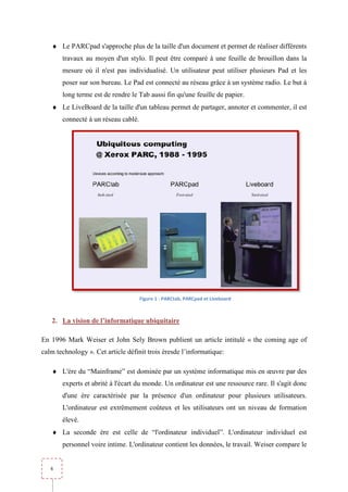 ♦ Le PARCpad s'approche plus de la taille d'un document et permet de réaliser différents
       travaux au moyen d'un stylo. Il peut être comparé à une feuille de b
                                                                          brouillon dans la
       mesure où il n'est pas individualisé. Un utilisateur peut utiliser plusieurs Pad et les
       poser sur son bureau. Le Pad est connecté au réseau grâce à un système radio. Le but à
       long terme est de rendre le Tab aussi fin qu'une feuille de papi
                                                                   papier.
   ♦ Le LiveBoard de la taille d'un tableau permet de partager, annoter et commenter, il est
       connecté à un réseau cablé.




                                     Figure 1 - PARCtab, PARCpad et Liveboard



   2. La vision de l’informatique ubiquitaire

En 1996 Mark Weiser et John Sely Brown publient un article intitulé « the coming age of
calm technology ». Cet article définit trois èresde l’informatique:

   ♦ L'ère du “Mainframe” est dominée par un système informatique mis en œuvre par des
       experts et abrité à l'écart du monde. Un ordinateur est une ressource rare. Il s'agit donc
       d'une ère caractérisée par la présence d'un ordinateur pour plusieurs utilisateurs.
       L'ordinateur est extrêmement coûteux et les utilisateurs ont un niveau de formation
       élevé.
   ♦ La seconde ère est celle de “l'ordinateur individuel”. L'ordinateur individuel est
             de
       personnel voire intime. L'ordinateur contient les données, le travail. Weiser compare le


   6
 