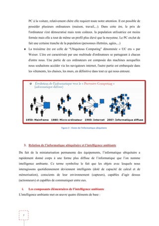PC à la voiture, relativement chère elle requiert toute notre attention. Il est possible de
          posséder plusieurs ordinateurs (maison, travail,...). Dans cette ère, le prix de
          l'ordinateur s'est démocratisé mais reste coûteux. la population utilisatrice est moins
          formée mais elle a tout de même un profil plus élevé que la moyenne. Le PC exclut de
          fait une certaine tranche de la population (personnes illettrées, agées,...)
            it
       ♦ La troisième ère est celle de “Ubiquitous Computing” dénommée « UC era » par
          Weiser. L'ère est caractérisée par une multitude d'ordinateurs se partageant à chacun
          d'entre nous. Une partie de ces ordinateurs est composée des machines auxquelles
          nous souhaitons accéder via les navigateurs internet, l'autre partie est embarquée dans
          les vêtements, les chaises, les murs, en définitive dans tout ce qui nous entoure.




                                     Figure 2 - Vision de l'informatique ubiquitaire




       3. Relation de l’informatique ubiquitaire et l’intelligence ambiante

Du fait de la miniaturisation permanente des équipements, l’informatique ubiquitaire a
rapidement donné corps à une forme plus diffuse de l’informatique que l’on nomme
intelligence ambiante. Ce terme symbolise le fait que les objets avec lesquels nous
interagissons quotidiennement deviennent intelligents (doté de capacité de calcul et de
mémorisation), conscients de leur environnement (capteurs), capables d’agir dessus
                                  environnement
(actionneurs) et capables de communiquer entre eux.

  i.      Les composants élémentaires de l’intelligence ambiante
L'intelligence ambiante met en œuvre quatre éléments de base :




   7
 