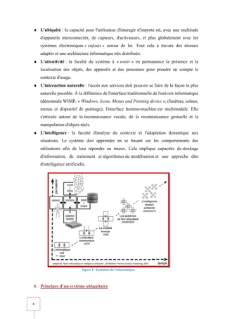 ♦ L'ubiquité : la capacité pour l'utilisateur d'interagir n'importe où, avec une multitude
    d'appareils interconnectés, de capteurs, d'activateurs, et plus globalement avec les
    systèmes électroniques « enfouis » autour de lui. Tout cela à travers des réseaux
    adaptés et une architecture in
                                informatique très distribuée.
♦ L'attentivité : la faculté du système à « sentir » en permanence la présence et la
    localisation des objets, des appareils et des personnes pour prendre en compte le
    contexte d'usage.
♦ L'interaction naturelle : l'accès aux services doit pouvoir se faire de la façon la plus
                                               s
    naturelle possible. À la différence de l'interface traditionnelle de l'univers informatique
    (dénommée WIMP, « Windows, Icons, Menus and Pointing device », (fenêtres, icônes,
    menus et dispositif de pointage), l'in
                                      l'interface homme-machine est multimodale. Elle
    s'articule autour de la reconnaissance vocale, de la reconnaissance gestuelle et la
    manipulation d'objets réels.
♦ L'intelligence : la faculté d'analyse du contexte et l'adaptation dynamique aux
    situations. Le système doit apprendre en se basant sur les comportements des
                       ème
    utilisateurs afin de leur répondre au mieux. Cela implique capacités de stockage
    d'information, de traitement et algorithmes de modélisation et une approche dite
    d'intelligence artificielle.




                             Figure 3 - Evolution de l'informatique



4. Principes d’un système ubiquitaire


8
 
