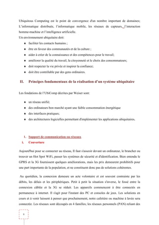 Ubiquitous Computing est le point de convergence d'un nombre important de domaines;
L’informatique distribuée, l’informatique mobile, les réseaux de capteurs, l’interaction
homme-machine et l’intelligence artificielle.
Un environnement ubiquitaire doit:
       ♦ faciliter les contacts humains ;
       ♦ être en faveur des communautés et de la culture ;
       ♦ aider à créer de la connaissance et des compétences pour le travail;
       ♦ améliorer la qualité du travail, la citoyenneté et le choix des consommateurs;
       ♦ doit respecter la vie privée et inspirer la confiance;
       ♦ doit être contrôlable par des gens ordinaires.


II.       Principes fondamentaux de la réalisation d’un système ubiquitaire


Les fondations de l’UbiComp décrites par Weiser sont:

       ♦ un réseau unifié;
       ♦ des ordinateurs bon marché ayant une faible consommation énergétique
       ♦ des interfaces pratiques;
       ♦ des architectures logicielles permettant d'implémenter les applications ubiquitaires.




       1. Support de communication ou réseaux
  i.      Couverture

Aujourd'hui pour se connecter au réseau, Il faut s'asseoir devant un ordinateur, le brancher ou
trouver un Hot Spot WiFi, passer les systèmes de sécurité et d'identification. Bien entendu le
GPRS et la 3G fournissent quelques améliorations, mais les prix demeurent prohibitifs pour
une part importante de la population, et ne constituent donc pas de solutions cohérentes.

Au quotidien, la connexion demeure un acte volontaire et est souvent contrainte par les
débits, les délais et les périphériques. Petit à petit la situation s'inverse, le fossé entre la
connexion câblée et la 3G se réduit. Les appareils commencent à être connectés en
permanence à internet. Il s'agit pour l'instant des PC et consoles de jeux. Les solutions en
cours et à venir laissent à penser que prochainement, notre cafetière ou machine à lavée sera
connectée. Les réseaux sont découpés en 4 familles; les réseaux personnels (PAN) reliant des


   9
 