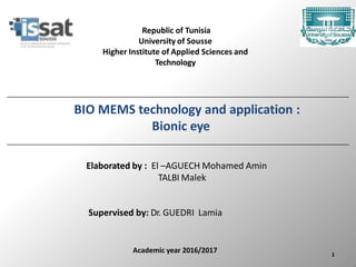 1
Academic year 2016/2017
Republic of Tunisia
University of Sousse
Higher Institute of Applied Sciences and
Technology
BIO MEMS technology and application :
Bionic eye
Elaborated by : El –AGUECH Mohamed Amin
TALBI Malek
Supervised by: Dr. GUEDRI Lamia
 