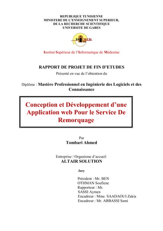 REPUBLIQUE TUNISIENNE
MINISTERE DE L’ENSEIGNEMENT SUPERIEUR,
DE LA RECHERCHE SCIENTIFIQUE
UNIVERSITE DE GABES
Institut Supérieur de l’Informatique de Médenine
RAPPORT DE PROJET DE FIN D’ETUDES
Présenté en vue de l’obtention du
Diplôme : Mastère Professionnel en Ingénierie des Logiciels et des
Connaissance
Par
Tombari Ahmed
Entreprise / Organisme d’accueil
ALTAIR SOLUTION
Jury
Président : Mr. BEN
OTHMAN Soufiene
Rapporteur : Mr.
SASSI Aymen
Encadreur : Mme. SAADAOUI Zakia
Encadreur : Mr. ABBASSI Sami
Conception et Développement d’une
Application web Pour le Service De
Remorquage
 