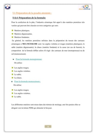 11 
5.1 Préparation de la poudre atomisée : 
5-1)-1 Préparation de la formule: 
Pour la confection de la pâte, l’industrie céramique fait appel à des matières premières très variées qui peuvent être classées en trois catégories qui sont : 
Matières plastiques. 
Matières dégraissantes. 
Matières fondantes. 
En général, les matières premières utilisées dans la préparation du tesson des carreaux céramiques à MULTICERAME sont: les argiles violettes et rouges (matières plastiques), le sable (matière dégraissante), la chaux (matière fondante) et la casse (en cas de besoin), la composition de la formule diffère selon s'il s'agit des carreaux de mur (monoporeuse) ou de sol (monocuisson). 
Pour la formule monoporeuse: 
On utilise: 
Les argiles rouges; 
Les argiles violettes; 
Le sable; 
La chaux. 
Pour la formule monocuisson : 
On utilise: 
Les argiles rouges; 
Les argiles violettes; 
Le sable. 
Les différentes matières sont mises dans des trémies de stockage, une fois pesées elles se dirigent vers la trémie PDM qui alimente le broyeur. 
 