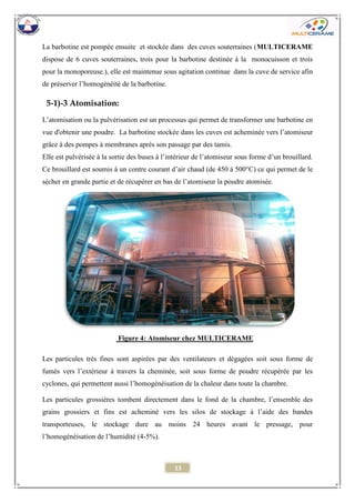 13 
La barbotine est pompée ensuite et stockée dans des cuves souterraines (MULTICERAME dispose de 6 cuves souterraines, trois pour la barbotine destinée à la monocuisson et trois pour la monoporeuse.), elle est maintenue sous agitation continue dans la cuve de service afin de préserver l’homogénéité de la barbotine. 
5-1)-3 Atomisation: 
L’atomisation ou la pulvérisation est un processus qui permet de transformer une barbotine en vue d'obtenir une poudre. La barbotine stockée dans les cuves est acheminée vers l’atomiseur grâce à des pompes à membranes après son passage par des tamis. 
Elle est pulvérisée à la sortie des buses à l’intérieur de l’atomiseur sous forme d’un brouillard. Ce brouillard est soumis à un contre courant d’air chaud (de 450 à 500°C) ce qui permet de le sécher en grande partie et de récupérer en bas de l’atomiseur la poudre atomisée. 
Les particules très fines sont aspirées par des ventilateurs et dégagées soit sous forme de fumés vers l’extérieur à travers la cheminée, soit sous forme de poudre récupérée par les cyclones, qui permettent aussi l’homogénéisation de la chaleur dans toute la chambre. 
Les particules grossières tombent directement dans le fond de la chambre, l’ensemble des grains grossiers et fins est acheminé vers les silos de stockage à l’aide des bandes transporteuses, le stockage dure au moins 24 heures avant le pressage, pour l’homogénéisation de l’humidité (4-5%). 
Figure 4: Atomiseur chez MULTICERAME  