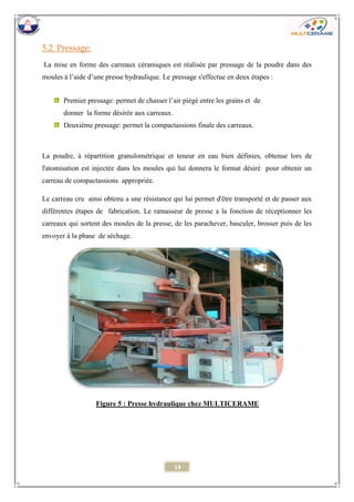 14 
5.2 Pressage: 
La mise en forme des carreaux céramiques est réalisée par pressage de la poudre dans des moules à l’aide d’une presse hydraulique. Le pressage s'effectue en deux étapes : 
Premier pressage: permet de chasser l’air piégé entre les grains et de 
donner la forme désirée aux carreaux. 
Deuxième pressage: permet la compactassions finale des carreaux. 
La poudre, à répartition granulométrique et teneur en eau bien définies, obtenue lors de l'atomisation est injectée dans les moules qui lui donnera le format désiré pour obtenir un carreau de compactassions appropriée. 
Le carreau cru ainsi obtenu a une résistance qui lui permet d'être transporté et de passer aux différentes étapes de fabrication. Le ramasseur de presse a la fonction de réceptionner les carreaux qui sortent des moules de la presse, de les parachever, basculer, brosser puis de les envoyer à la phase de séchage. 
Figure 5 : Presse hydraulique chez MULTICERAME 
 