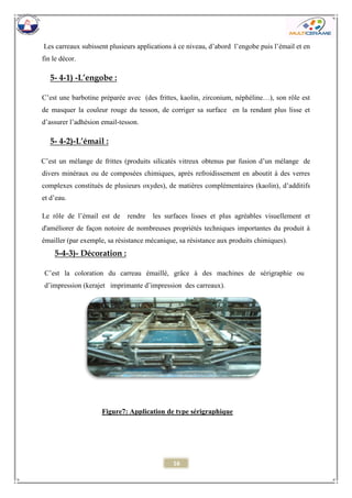 16 
Les carreaux subissent plusieurs applications à ce niveau, d’abord l’engobe puis l’émail et en fin le décor. 
5- 4-1) -L’engobe : 
C’est une barbotine préparée avec (des frittes, kaolin, zirconium, néphéline…), son rôle est de masquer la couleur rouge du tesson, de corriger sa surface en la rendant plus lisse et d’assurer l’adhésion email-tesson. 
5- 4-2)-L’émail : 
C’est un mélange de frittes (produits silicatés vitreux obtenus par fusion d’un mélange de divers minéraux ou de composées chimiques, après refroidissement en aboutit à des verres complexes constitués de plusieurs oxydes), de matières complémentaires (kaolin), d’additifs et d’eau. 
Le rôle de l’émail est de rendre les surfaces lisses et plus agréables visuellement et d'améliorer de façon notoire de nombreuses propriétés techniques importantes du produit à émailler (par exemple, sa résistance mécanique, sa résistance aux produits chimiques). 
Figure7: Application de type sérigraphique 
5-4-3)- Décoration : 
C’est la coloration du carreau émaillé, grâce à des machines de sérigraphie ou d’impression (kerajet imprimante d’impression des carreaux).  