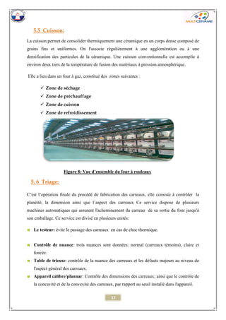 17 
5.5 Cuisson: 
La cuisson permet de consolider thermiquement une céramique en un corps dense composé de grains fins et uniformes. On l'associe régulièrement à une agglomération ou à une densification des particules de la céramique. Une cuisson conventionnelle est accomplie à environ deux tiers de la température de fusion des matériaux à pression atmosphérique. 
Elle a lieu dans un four à gaz, constitué des zones suivantes : 
 Zone de séchage 
 Zone de préchauffage 
 Zone de cuisson 
 Zone de refroidissement 
5. 6 Triage: 
C’est l’opération finale du procédé de fabrication des carreaux, elle consiste à contrôler la planéité, la dimension ainsi que l’aspect des carreaux Ce service dispose de plusieurs machines automatiques qui assurent l'acheminement du carreau de sa sortie du four jusqu'à son emballage. Ce service est divisé en plusieurs unités: 
Le testeur: évite le passage des carreaux en cas de choc thermique. 
Contrôle de nuance: trois nuances sont données: normal (carreaux témoins), claire et foncée. 
Table de trieuse: contrôle de la nuance des carreaux et les défauts majeurs au niveau de l'aspect général des carreaux. 
Appareil calibre/plannar: Contrôle des dimensions des carreaux; ainsi que le contrôle de la concavité et de la convexité des carreaux, par rapport au seuil installé dans l'appareil. 
Figure 8: Vue d’ensemble du four à rouleaux  