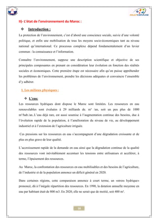 18 
II)- L’état de l’environnement du Maroc : 
 Introduction : 
La protection de l’environnement, c’est d’abord une conscience sociale, suivie d’une volonté politique, et enfin une mobilisation de tous les moyens socio-économiques tant au niveau national qu’international. Ce processus complexe dépend fondamentalement d’un levier commun : la connaissance et l’information. 
Connaître l’environnement, suppose une description scientifique et objective de ses principales composantes en prenant en considération leur évolution en fonction des réalités sociales et économiques. Cette première étape est nécessaire afin qu’on puisse appréhender les problèmes de l’environnement, prendre les décisions adéquates et convaincre l’ensemble d’y adhérer. 
1. Les milieux physiques : 
 L’eau: 
Les ressources hydriques dont dispose le Maroc sont limitées. Les ressources en eau renouvelables sont évaluées à 29 milliards de. m³ /an, soit un peu plus de 1000 m³/hab./an..L’eau déjà rare, est aussi soumise à l’augmentation continue des besoins, due à l’évolution rapide de la population, à l’amélioration du niveau de vie, au développement industriel et à l’extension de l’agriculture irriguée. 
Ces pressions sur les ressources en eau s’accompagnent d’une dégradation croissante et de plus en plus grave de leur qualité. 
L’accroissement rapide de la demande en eau ainsi que la dégradation continue de la qualité des ressources vont inévitablement accentuer les tensions entre utilisateurs et accélérer, à terme, l’épuisement des ressources. 
Au Maroc, la confrontation des ressources en eau mobilisables et des besoins de l’agriculture, de l’industrie et de la population annonce un déficit général en 2020. 
Dans certaines régions, cette comparaison annonce à court terme, un «stress hydrique» prononcé, dû à l’inégale répartition des ressources. En 1990, la dotation annuelle moyenne en eau par habitant était de 800 m3. En 2020, elle ne serait que de moitié, soit 400 m³. 
 