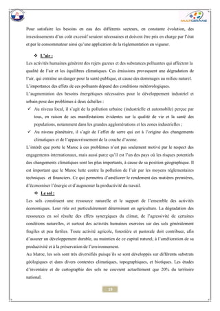 19 
Pour satisfaire les besoins en eau des différents secteurs, en constante évolution, des investissements d’un coût excessif seraient nécessaires et doivent être pris en charge par l’état et par le consommateur ainsi qu’une application de la réglementation en vigueur. 
 L’air : 
Les activités humaines génèrent des rejets gazeux et des substances polluantes qui affectent la 
qualité de l’air et les équilibres climatiques. Ces émissions provoquent une dégradation de l’air, qui entraîne un danger pour la santé publique, et cause des dommages au milieu naturel. 
L’importance des effets de ces polluants dépend des conditions météorologiques. 
L’augmentation des besoins énergétiques nécessaires pour le développement industriel et urbain pose des problèmes à deux échelles : 
 Au niveau local, il s’agit de la pollution urbaine (industrielle et automobile) perçue par tous, en raison de ses manifestations évidentes sur la qualité de vie et la santé des populations, notamment dans les grandes agglomérations et les zones industrielles ; 
 Au niveau planétaire, il s’agit de l’effet de serre qui est à l’origine des changements climatiques et de l’appauvrissement de la couche d’ozone. 
L’intérêt que porte le Maroc à ces problèmes n’est pas seulement motivé par le respect des engagements internationaux, mais aussi parce qu’il est l’un des pays où les risques potentiels des changements climatiques sont les plus importants, à cause de sa position géographique. Il est important que le Maroc lutte contre la pollution de l’air par les moyens réglementaires techniques et financiers. Ce qui permettra d’améliorer le rendement des matières premières, d’économiser l’énergie et d’augmenter la productivité du travail. 
 Le sol : 
Les sols constituent une ressource naturelle et le support de l’ensemble des activités économiques. Leur rôle est particulièrement déterminant en agriculture. La dégradation des ressources en sol résulte des effets synergiques du climat, de l’agressivité de certaines conditions naturelles, et surtout des activités humaines exercées sur des sols généralement fragiles et peu fertiles. Toute activité agricole, forestière et pastorale doit contribuer, afin d’assurer un développement durable, au maintien de ce capital naturel, à l’amélioration de sa productivité et à la préservation de l’environnement. 
Au Maroc, les sols sont très diversifiés puisqu’ils se sont développés sur différents substrats géologiques et dans divers contextes climatiques, topographiques, et biotiques. Les études d’inventaire et de cartographie des sols ne couvrent actuellement que 20% du territoire national.  