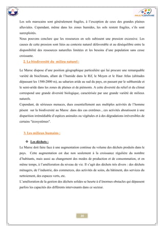 20 
Les sols marocains sont généralement fragiles, à l’exception de ceux des grandes plaines alluviales. Cependant, même dans les zones humides, les sols restent fragiles, s’ils sont surexploités. 
Nous pouvons conclure que les ressources en sols subissent une pression excessive. Les causes de cette pression sont liées au contexte naturel défavorable et au déséquilibre entre la disponibilité des ressources naturelles limitées et les besoins d’une population sans cesse croissante. 
2. La biodiversité du milieu naturel : 
Le Maroc dispose d’une position géographique particulière qui lui procure une remarquable variété de bioclimats, allant de l’humide dans le Rif, le Moyen et le Haut Atlas (altitudes dépassant les 1500-2000 m), au saharien aride au sud du pays, en passant par le subhumide et le semi-aride dans les zones de plaines et de piémonts. A cette diversité du relief et du climat correspond une grande diversité biologique, caractérisée par une grande variété de milieux naturels. 
Cependant, de sérieuses menaces, dues essentiellement aux multiples activités de l’homme pèsent sur la biodiversité au Maroc .dans des cas extrêmes , ces activités aboutissent à une disparition irrémédiable d’espèces animales ou végétales et à des dégradations irréversibles de certains "écosystèmes". 
3. Les milieux humains : 
 Les déchets : 
Le Maroc doit faire face à une augmentation continue du volume des déchets produits dans le pays. Cette augmentation est due non seulement à la croissance régulière du nombre d’habitants, mais aussi au changement des modes de production et de consommation, et en même temps, à l’amélioration du niveau de vie. Il s’agit des déchets très divers : des déchets ménagers, de l’industrie, des commerces, des activités de soins, du bâtiment, des services du nettoiement, des espaces verts, etc. 
L’amélioration de la gestion des déchets solides se heurte à d’énormes obstacles qui dépassent parfois les capacités des différents intervenants dans ce secteur. 
 
