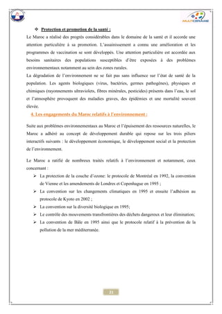 21 
 Protection et promotion de la santé : 
Le Maroc a réalisé des progrès considérables dans le domaine de la santé et il accorde une attention particulière à sa promotion. L’assainissement a connu une amélioration et les programmes de vaccination se sont développés. Une attention particulière est accordée aux besoins sanitaires des populations susceptibles d’être exposées à des problèmes environnementaux notamment au sein des zones rurales. 
La dégradation de l’environnement ne se fait pas sans influence sur l’état de santé de la population. Les agents biologiques (virus, bactéries, germes pathogènes), physiques et chimiques (rayonnements ultraviolets, fibres minérales, pesticides) présents dans l’eau, le sol et l’atmosphère provoquent des maladies graves, des épidémies et une mortalité souvent élevée. 
4. Les engagements du Maroc relatifs à l’environnement : 
Suite aux problèmes environnementaux au Maroc et l’épuisement des ressources naturelles, le Maroc a adhéré au concept de développement durable qui repose sur les trois piliers interactifs suivants : le développement économique, le développement social et la protection de l’environnement. 
Le Maroc a ratifié de nombreux traités relatifs à l’environnement et notamment, ceux concernant : 
 La protection de la couche d’ozone: le protocole de Montréal en 1992, la convention de Vienne et les amendements de Londres et Copenhague en 1995 ; 
 La convention sur les changements climatiques en 1995 et ensuite l’adhésion au protocole de Kyoto en 2002 ; 
 La convention sur la diversité biologique en 1995; 
 Le contrôle des mouvements transfrontières des déchets dangereux et leur élimination; 
 La convention de Bâle en 1995 ainsi que le protocole relatif à la prévention de la pollution de la mer méditerranée. 
 