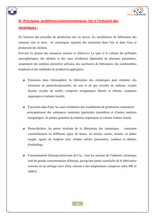 22 
III- Principaux problèmes environnementaux liés à l’industrie des céramiques : 
En fonction des procédés de production mis en oeuvre, les installations de fabrication des carreaux sols et murs en céramiques rejettent des émissions dans l'air et dans l'eau et produisent des déchets. 
Peuvent s'y ajouter des nuisances sonores et olfactives. Le type et le volume des polluants atmosphériques, des déchets et des eaux résiduaires dépendent de plusieurs paramètres, notamment des matières premières utilisées, des auxiliaires de fabrication, des combustibles employés et des méthodes de production appliquées: 
Émissions dans l'atmosphère: la fabrication des céramiques peut entraîner des émissions de particules/poussière, de suie et de gaz (oxydes de carbone, oxydes d'azote, oxydes de soufre, composés inorganiques fluorés et chlorés, composés organiques et métaux lourds). 
Émissions dans l'eau: les eaux résiduaires des installations de production contiennent 
principalement des substances minérales (particules insolubles) et d'autres matières inorganiques, de petites quantités de matières organiques et certains métaux lourds. 
Pertes/déchets: les pertes résultant de la fabrication des céramiques consistent essentiellement en différents types de boues, en articles cassés, moules en plâtre usagés, agents de sorption usés, résidus solides (poussières, cendres) et déchets d'emballage. 
Consommation d'énergie/émissions de Co2 : tous les secteurs de l'industrie céramique sont de grands consommateurs d'énergie, puisqu'une partie essentielle de la fabrication consiste en un séchage suivi d'une cuisson à des températures comprises entre 800 et 2000°C. 
 