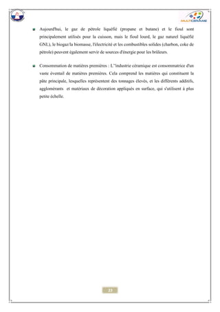 23 
Aujourd'hui, le gaz de pétrole liquéfié (propane et butane) et le fioul sont principalement utilisés pour la cuisson, mais le fioul lourd, le gaz naturel liquéfié GNL), le biogaz/la biomasse, l'électricité et les combustibles solides (charbon, coke de pétrole) peuvent également servir de sources d'énergie pour les brûleurs. 
Consommation de matières premières : L’'industrie céramique est consommatrice d'un vaste éventail de matières premières. Cela comprend les matières qui constituent la pâte principale, lesquelles représentent des tonnages élevés, et les différents additifs, agglomérants et matériaux de décoration appliqués en surface, qui s'utilisent à plus petite échelle. 
 