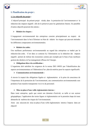 25 
I. Planification du projet : 
1. Les objectifs du projet : 
L’objectif principal du présent projet réside, dans la protection de l’environnement et la réduction des impacts négatifs afin de le préserver pour les générations futures. En parallèle d’autres objectifs pourront être atteins : 
 Réduire les risques : 
L’engagement environnemental des entreprises consiste principalement au respect de l’environnement dans le but d’éliminer ou bien de réduire les risques qui peuvent atteindre les différentes composantes environnementales. 
 Réduire les coûts: 
Une meilleure performance environnementale au regard des entreprises se traduit par la réduction des coûts. C’est dans ce contexte là, l’élimination ou la réduction des impacts négatifs permet de réaliser des économies comme par exemple par le biais d’une meilleure gestion des déchets et d’un management efficace de l’énergie. 
 Obligations liées à la certification : 
L’organisme doit satisfaire les exigences de la norme ISO 14OO1 par l’identification des aspects environnementaux et l’élaboration d’un plan de maitrise pour les aspects significatifs. 
 Communication environnementale : 
A travers le respect des obligations légales et réglementaires et la prise de conscience de l’importance de la protection de l’environnement, une communication environnementale sera produite d’une manière transparente vis-à-vis du personnel. 
 Mise en place d’une veille réglementaire interne : 
Dans toute entreprise, quels que soient son domaine d’activité, sa taille et son secteur géographique, l’application des textes légaux et réglementaires est la première étape de toute démarche de maîtrise des risques de l’environnement. 
Ainsi une nécessite de mise en place d’une veille réglementaire interne s’impose dans cet objectif. 
 