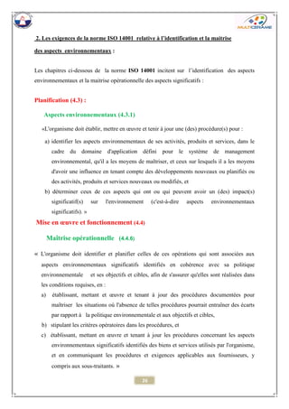 26 
2. Les exigences de la norme ISO 14001 relative à l’identification et la maitrise 
des aspects environnementaux : 
Les chapitres ci-dessous de la norme ISO 14001 incitent sur l’identification des aspects environnementaux et la maitrise opérationnelle des aspects significatifs : 
Planification (4.3) : 
Aspects environnementaux (4.3.1) 
«L'organisme doit établir, mettre en oeuvre et tenir à jour une (des) procédure(s) pour : 
a) identifier les aspects environnementaux de ses activités, produits et services, dans le cadre du domaine d'application défini pour le système de management environnemental, qu'il a les moyens de maîtriser, et ceux sur lesquels il a les moyens d'avoir une influence en tenant compte des développements nouveaux ou planifiés ou des activités, produits et services nouveaux ou modifiés, et 
b) déterminer ceux de ces aspects qui ont ou qui peuvent avoir un (des) impact(s) significatif(s) sur l'environnement (c'est-à-dire aspects environnementaux significatifs). » 
Mise en oeuvre et fonctionnement (4.4) 
Maîtrise opérationnelle (4.4.6) 
« L'organisme doit identifier et planifier celles de ces opérations qui sont associées aux aspects environnementaux significatifs identifiés en cohérence avec sa politique environnementale et ses objectifs et cibles, afin de s'assurer qu'elles sont réalisées dans les conditions requises, en : 
a) établissant, mettant et oeuvre et tenant à jour des procédures documentées pour maîtriser les situations où l'absence de telles procédures pourrait entraîner des écarts par rapport à la politique environnementale et aux objectifs et cibles, 
b) stipulant les critères opératoires dans les procédures, et 
c) établissant, mettant en oeuvre et tenant à jour les procédures concernant les aspects environnementaux significatifs identifiés des biens et services utilisés par l'organisme, et en communiquant les procédures et exigences applicables aux fournisseurs, y compris aux sous-traitants. »  