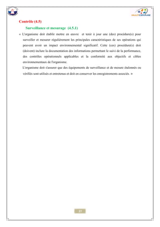 27 
Contrôle (4.5) 
Surveillance et mesurage (4.5.1) 
« L'organisme doit établir mettre en oeuvre et tenir à jour une (des) procédure(s) pour surveiller et mesurer régulièrement les principales caractéristiques de ses opérations qui peuvent avoir un impact environnemental significatif. Cette (ces) procédure(s) doit (doivent) inclure la documentation des informations permettant le suivi de la performance, des contrôles opérationnels applicables et la conformité aux objectifs et cibles environnementaux de l'organisme. 
L'organisme doit s'assurer que des équipements de surveillance et de mesure étalonnés ou vérifiés sont utilisés et entretenus et doit en conserver les enregistrements associés. » 
 
