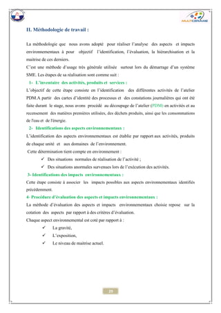 29 
II. Méthodologie de travail : 
La méthodologie que nous avons adopté pour réaliser l’analyse des aspects et impacts environnementaux à pour objectif l’identification, l’évaluation, la hiérarchisation et la maitrise de ces derniers. 
C’est une méthode d’usage très générale utilisée surtout lors du démarrage d’un système SME. Les étapes de sa réalisation sont comme suit : 
1- L’inventaire des activités, produits et services : 
L’objectif de cette étape consiste en l’identification des différentes activités de l’atelier PDM.A partir des cartes d’identité des processus et des constations journalières qui ont été faite durant le stage, nous avons procédé au découpage de l’atelier (PDM) en activités et au recensement des matières premières utilisées, des déchets produits, ainsi que les consommations de l'eau et de l'énergie. 
2- Identifications des aspects environnementaux : 
L’identification des aspects environnementaux est établie par rapportaux activités, produits de chaque unité et aux domaines de l’environnement. 
Cette détermination tient compte en environnement : 
 Des situations normales de réalisation de l’activité ; 
 Des situations anormales survenues lors de l’exécution des activités. 
3- Identifications des impacts environnementaux : 
Cette étape consiste à associer les impacts possibles aux aspects environnementaux identifiés précédemment. 
4- Procédure d’évaluation des aspects et impacts environnementaux : 
La méthode d’évaluation des aspects et impacts environnementaux choisie repose sur la cotation des aspects par rapport à des critères d’évaluation. 
Chaque aspect environnemental est coté par rapport à : 
 La gravité, 
 L’exposition, 
 Le niveau de maitrise actuel. 
 