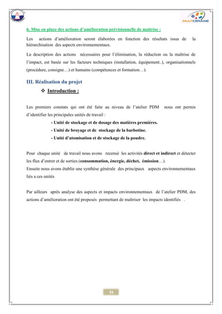 33 
6. Mise en place des actions d’amélioration prévisionnelle de maitrise : 
Les actions d’amélioration seront élaborées en fonction des résultats issus de la hiérarchisation des aspects environnementaux. 
La description des actions nécessaires pour l’élimination, la réduction ou la maîtrise de l’impact, est basée sur les facteurs techniques (installation, équipement..), organisationnels (procédure, consigne…) et humains (compétences et formation…). 
III. Réalisation du projet 
 Introduction : 
Les premiers constats qui ont été faite au niveau de l’atelier PDM nous ont permis d’identifier les principales unités de travail : 
- Unité de stockage et de dosage des matières premières. 
- Unité de broyage et de stockage de la barbotine. 
- Unité d’atomisation et de stockage de la poudre. 
Pour chaque unité de travail nous avons recensé les activités direct et indirect et détecter les flux d’entrer et de sorties (consommation, énergie, déchet, émission…). 
Ensuite nous avons établie une synthèse générale des principaux aspects environnementaux liés a ces unités 
Par ailleurs après analyse des aspects et impacts environnementaux de l’atelier PDM, des actions d’amélioration ont été proposés permettant de maîtriser les impacts identifiés . 
 