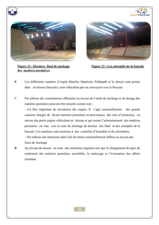 35 
 Les différentes matières (l’argile blanche, Quartzite, Feldspath et la chaux) sont pesées dans un doseur (bascule), sont véhiculées par un convoyeur vers le broyeur. 
 Par ailleurs des constatations effectuées au niveau de l’unité de stockage et de dosage des matières premières peuvent être résumé comme suit : 
- Un flux important de circulation des engins. Il s’agit essentiellement des grands camions chargés de divers matières premières en provenance des sites d’extraction, ou encore des petits engins véhiculant en interne et qui assure l’acheminement des matières premières en vrac vers la zone de stockage du dernier site final et des entrepôts de la bascule. Ces matières sont soumises à des contrôles d’humidité et de calcimètrie. 
- Par ailleurs des émissions dans l'air de nature essentiellement diffuse au niveau des lieux de stockage. 
 Au niveau du doseur on note des entretiens réguliers tels que le changement du tapis de roulement des matières premières assemblés, le nettoyage et l’évacuation des débris résultant. 
Figure 12 : Derniers final de stockage des matières premières 
Figure 13 : Les entrepôts de la bascule 
 