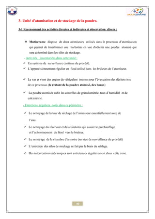40 
3- Unité d’atomisation et de stockage de la poudre. 
3-1 Recensement des activités directes et indirectes et observation divers : 
 Muticerame dispose de deux atomiseurs utilisés dans le processus d’atomisation qui permet de transformer une barbotine en vue d'obtenir une poudre atomisé qui sera acheminé dans les silos de stockage. 
- Activités inventoriées dans cette unité : 
 Un système de surveillance continue du procédé. 
 L’approvisionnement régulier en fioul utilisé dans les bruleurs de l’atomiseur. 
 Le vas et vient des engins de véhiculant interne pour l’évacuation des déchets issu de ce processus (le restant de la poudre atomisé, des boues) 
 La poudre atomisée subit les contrôles de granulométrie, taux d’humidité et de calcimétrie. 
- Entretiens réguliers notés dans ce périmètre : 
 Le nettoyage de la tour de séchage de l’atomiseur essentiellement avec de 
l’eau. 
 Le nettoyage du réservoir et des conduites qui assure le préchauffage 
et l’acheminement du fioul vers le bruleur. 
 Le nettoyage de la chambre d’armoire (service de surveillance du procédé) 
 L’entretien des silos de stockage se fait par le biais du sablage. 
 Des interventions mécaniques sont entretenues régulièrement dans cette zone. 
 