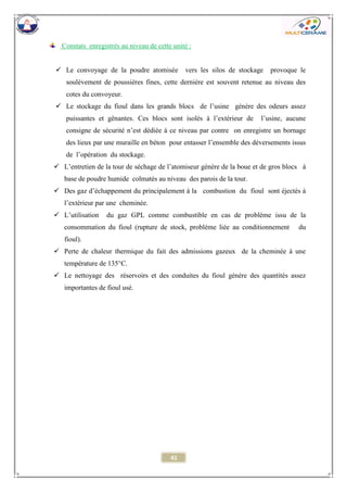 41 
Constats enregistrés au niveau de cette unité : 
 Le convoyage de la poudre atomisée vers les silos de stockage provoque le soulèvement de poussières fines, cette dernière est souvent retenue au niveau des cotes du convoyeur. 
 Le stockage du fioul dans les grands blocs de l’usine génère des odeurs assez puissantes et gênantes. Ces blocs sont isolés à l’extérieur de l’usine, aucune consigne de sécurité n’est dédiée à ce niveau par contre on enregistre un bornage des lieux par une muraille en béton pour entasser l’ensemble des déversements issus de l’opération du stockage. 
 L’entretien de la tour de séchage de l’atomiseur génère de la boue et de gros blocs à base de poudre humide colmatés au niveau des parois de la tour. 
 Des gaz d’échappement du principalement à la combustion du fioul sont éjectés à l’extérieur par une cheminée. 
 L’utilisation du gaz GPL comme combustible en cas de problème issu de la consommation du fioul (rupture de stock, problème liée au conditionnement du fioul). 
 Perte de chaleur thermique du fait des admissions gazeux de la cheminée à une température de 135°C. 
 Le nettoyage des réservoirs et des conduites du fioul génère des quantités assez importantes de fioul usé. 
 