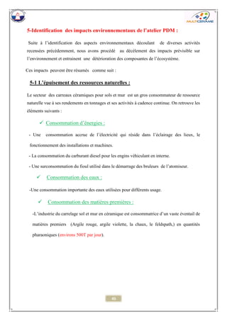 45 
5-Identification des impacts environnementaux de l’atelier PDM : 
Suite à l’identification des aspects environnementaux découlant de diverses activités recensées précédemment, nous avons procédé au décèlement des impacts prévisible sur l’environnement et entrainent une détérioration des composantes de l’écosystème. 
Ces impacts peuvent être résumés comme suit : 
5-1 L’épuisement des ressources naturelles : 
Le secteur des carreaux céramiques pour sols et mur est un gros consommateur de ressource naturelle vue à ses rendements en tonnages et ses activités à cadence continue. On retrouve les éléments suivants : 
 Consommation d’énergies : 
- Une consommation accrue de l’électricité qui réside dans l’éclairage des lieux, le fonctionnement des installations et machines. 
- La consommation du carburant diesel pour les engins véhiculant en interne. 
- Une surconsommation du fioul utilisé dans le démarrage des bruleurs de l’atomiseur. 
 Consommation des eaux : 
-Une consommation importante des eaux utilisées pour différents usage. 
 Consommation des matières premières : 
-L’industrie du carrelage sol et mur en céramique est consommatrice d’un vaste éventail de matières premiers (Argile rouge, argile violette, la chaux, le feldspath,) en quantités pharaoniques (environs 500T par jour). 
 