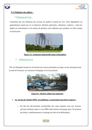 46 
5-2 Pollution du milieu : 
 Pollution du sol 
 Au niveau de l’atelier PDM ces pollutions se présentent sous divers aspects : 
o Du fait des déversements accidentelles des rejets liquides suite aux diverses activités entretenu danse le site PDM (intervention mécanique pour l’évacuation des huiles, conditionnement et stockage du fioul et du défloculant). 
Caractérisé par une altération des niveaux de qualité et pureté de l’air .Cette dégradation est généralement causée par un ou plusieurs éléments (particules, substances, matières...) dont les degrés de concentration et les durées de présence sont suffisants pour produire un effet toxique ou écotoxique 
Elle est distinguée lorsque le sol devient une source présentant un risque ou des naissances pour la santé de l’homme, les ressources biologique et les écosystèmes. 
 Pollution de l’air : 
Figure 14 : Emissions industrielles dans l’atmosphère 
Figure15 : Déchets solides des industries  