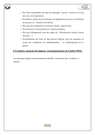 47 
o Des fuites accidentelles des eaux de nettoyages peuvent survenir au niveau des cuves de récupérations. 
o Des déchets solides peuvent entrainer une dégradation du sol en cas d’absence des moyens de contrôle et de maîtrise. 
o Des rejets de la cheminée de l’atomiseur (fumée, vapeur d’eau). 
o Des émissions de fine particule de matières premières. 
o Des gaz d’échappement issus des engins de véhiculassions (camion, chariot élévateur …) 
o Eventuellement des fuites du fuel peuvent subsister suite des anomalies au niveau des installations de conditionnements et d’acheminement de ce dernier. 
5-3 Synthèse générale des impacts environnementaux de l’atelier PDM : 
-Les principaux impacts environnementaux identifiés sont résumé dans le tableau ci- dessous : 
 