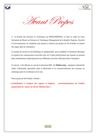 5 
Avant Propos 
A la Faculté des Sciences et Techniques de MOHAMMEDIA, et dans le cadre de notre formation du Master en Sciences et Techniques Management de la Qualité, Hygiène, Sécurité et Environnement, les étudiants sont amenés à réaliser des projets de fin d’études en faisant des stages dans les entreprises. 
Le monde de travail est très bénéfique et indispensable pour compléter la formation théorique et acquérir des connaissances nouvelles tant sur le plan professionnel que humain en prenant parti mentalement et physiquement aux différentes activités effectuées dans l’entreprise. 
Ce travail a été effectué au sein de la direction QSE de Multicerame, entreprise industrielle située à Berrechid, spécialisée dans la fabrication et la commercialisation des carreaux en céramique pour le revêtement sol et mur. 
Notre projet de fin d’étude s’intitule : 
« Contribution à l’analyse des aspects et impacts environnementaux de l’atelier préparation de masse au sein de Multicerame ». 
 