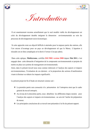 6 
Introduction 
Il est unanimement reconnu actuellement que le seul modèle viable du développement est celui du développement durable intégrant la dimension environnementale au sein du processus de développement socio-économique. 
Si cette approche reste un objectif difficile à atteindre pour la majeure partie des nations, elle l’est encore d’avantage pour un pays en développement tel que le Maroc. L’équation à résoudre est en faite compliquée et le droit à l’erreur n’est pas admis. 
Dans cette optique, Multicerame, certifiée ISO 9001 version 2008 depuis Mai 2011, s’est engagée dans cette démarche d’intégration de la composante environnementale et projette de mettre en place un système de management environnementale. 
Ainsi, dans le présent travail nous nous somme intéressés à l’analyse des aspects et impacts environnementaux, l’évaluation de ces derniers et la proposition des actions d’amélioration visant à éliminer ou réduire les impacts significatifs. 
Le présent projet de fin d’étude est structuré comme suit : 
 La première partie sera consacrée à la présentation de l’entreprise ainsi que le cadre général du travail entrepris. 
 Au niveau de la deuxième partie, nous détaillons les différentes étapes menées pour l’analyse des aspects et impacts environnementaux au sein de l’atelier de préparation de masse. 
 Les principales conclusions de ce travail sont présentées à la fin du présent rapport. 
 