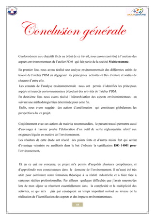 64 
Conclusion générale 
Conformément aux objectifs fixés au début de ce travail, nous avons contribué à l’analyse des aspects environnementaux de l’atelier PDM qui fait partie de la société Multiceramme. 
En premier lieu, nous avons réalisé une analyse environnementale des différentes unités de travail de l’atelier PDM en dégageant les principales activités et flux d’entrée et sorties de chacune d’entre elle. 
Les constats de l’analyse environnementale nous ont permis d’identifiés les principaux aspects et impacts environnementaux découlant des activités de l’atelier PDM. 
En deuxième lieu, nous avons réalisé l’hiérarchisation des aspects environnementaux en suivant une méthodologie bien déterminée pour cette fin. 
Enfin, nous avons suggéré des actions d’amélioration qui constituent globalement les perspectives du ce projet. 
Conjointement avec ces actions de maitrise recommandées, le présent travail permettra aussi d’envisager à l’avenir proche l’élaboration d’un outil de veille réglementaire relatif aux exigences légales en matière de l’environnement. 
Les résultats de cette étude ont révélé des points forts et d’autres moins fort qui seront d’avantage valorisés ou améliorés dans le but d’obtenir la certification ISO 14001 pour l’environnement. 
Et en ce qui me concerne, ce projet m’a permis d’acquérir plusieurs compétences, et d’approfondir mes connaissances dans le domaine de l’environnement. Il m’aussi été très utile pour confronter notre formation théorique à la réalité industrielle et à faire face à certaines réalités professionnelles. Par ailleurs quelques difficultés que j’avais rencontrées lors de mon séjour se résument essentiellement dansla complexité et la multiplicité des activités, ce qui m’a pris par conséquent un temps important surtout au niveau de la réalisation de l’identification des aspects et des impacts environnementaux.  