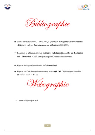 65 
Bibliographie 
 Norme internationale ISO 14001: 2004, « Système de management environnemental - Exigences et lignes directrices pour son utilisation », ISO, 2004. 
 Document de référence sur « Les meilleures techniques disponibles de fabrication des céramiques » Août 2007 publiée par la Commission européenne. 
 Rapport de stage effectué au sein de Multicerame . 
 Rapport sur l’état de l’environnement du Maroc (REEM) Observatoire National de l’Environnement du Maroc 
Webographie 
 www.minenv.gov.ma 
 