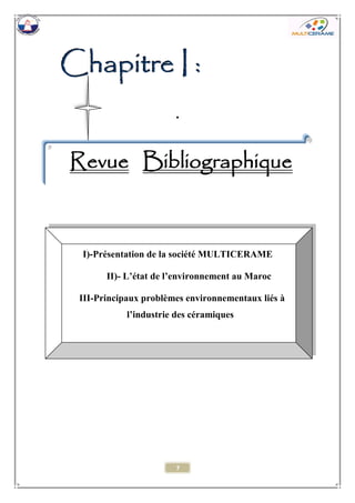 7 
CCChhhaaapppiiitttrrreee III ::: 
. 
Revue Bibliographique 
I)-Présentation de la société MULTICERAME 
II)- L’état de l’environnement au Maroc 
III-Principaux problèmes environnementaux liés à l’industrie des céramiques 
 