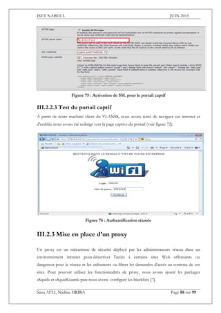 ISET NABEUL JUIN 2015
Sana AFLI, Nadine HRIRA Page 88 sur 99
Figure 75 : Activation de SSL pour le portail captif
III.2.2.3 Test du portail captif
À partir de notre machine client du VLAN88, nous avons tenté de naviguer sur internet et
d'emblée nous avons été redirigé vers la page captive du portail (voir figure 72).
Figure 76 : Authentification réussie
III.2.3 Mise en place d’un proxy
Un proxy est un mécanisme de sécurité déployé par les administrateurs réseau dans un
environnement intranet pour désactiver l'accès à certains sites Web offensants ou
dangereux pour le réseau et les utilisateurs ou filtrer les demandes d'accès au contenu de ces
sites. Pour pouvoir utiliser les fonctionnalités de proxy, nous avons ajouté les packages
«Squid» et «SquidGuard» puis nous avons configuré les blacklists [7].
 