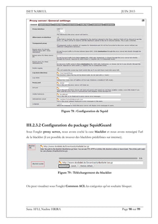 ISET NABEUL JUIN 2015
Sana AFLI, Nadine HRIRA Page 90 sur 99
Figure 78 : Configuration de Squid
III.2.3.2 Configuration du package SquidGuard
Sous l'onglet proxy server, nous avons coché la case blacklist et nous avons renseigné l'url
de la blacklist (il est possible de trouver des blacklists prédéfinies sur internet).
Figure 79 : Téléchargement du blacklist
On peut visualiser sous l'onglet Common ACL les catégories qu'on souhaite bloquer.
 
