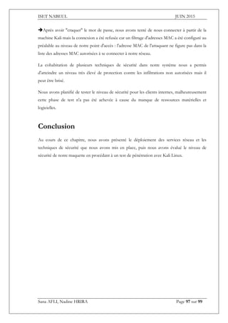 ISET NABEUL JUIN 2015
Sana AFLI, Nadine HRIRA Page 97 sur 99
Après avoir "craquer" le mot de passe, nous avons tenté de nous connecter à partir de la
machine Kali mais la connexion a été refusée car un filtrage d'adresses MAC a été configuré au
préalable au niveau de notre point d'accès : l'adresse MAC de l'attaquant ne figure pas dans la
liste des adresses MAC autorisées à se connecter à notre réseau.
La cohabitation de plusieurs techniques de sécurité dans notre système nous a permis
d'atteindre un niveau très élevé de protection contre les infiltrations non autorisées mais il
peut être brisé.
Nous avons planifié de tester le niveau de sécurité pour les clients internes, malheureusement
cette phase de test n'a pas été achevée à cause du manque de ressources matérielles et
logicielles.
Conclusion
Au cours de ce chapitre, nous avons présenté le déploiement des services réseau et les
techniques de sécurité que nous avons mis en place, puis nous avons évalué le niveau de
sécurité de notre maquette en procédant à un test de pénétration avec Kali Linux.
 