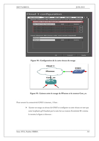 ISET NABEUL JUIN 2015
Sana AFLI, Nadine HRIRA A4
Figure 94 : Configuration de la carte réseau du nuage
Figure 95 : Liaison entre le nuage de PFsense et le routeur Core_ex
Pour assurer la connectivité GNS3 à internet, il faut :
 Ajouter un nuage au niveau du GNS3 et configurer sa carte réseau en tant que
carte loopback qu'il faudrait par la suite lier au routeur d'extrémité R1 comme
le montre la figure ci-dessous :
 