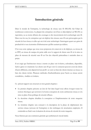 ISET NABEUL JUIN 2015
Sana AFLI, Nadine HRIRA Page 1 sur 99
Introduction générale
Dans le monde de l'entreprise, la technologie de réseau sans fil (WLAN) fait l'objet de
nombreuses controverses. La plupart des entreprises ont d'ores et déjà déployé un WLAN ou
équivalent, ou au moins débattu des avantages et des inconvénients de la technologie sans fil.
Dans tous les cas, les entreprises qui ont déployé des réseaux sans fil sont préoccupées par la
sécurité de leur réseau et celles qui ont évité cette technologie s'interrogent quant aux gains de
productivité et aux économies d'infrastructure qu'elles auraient pu réaliser.
C'est sous cette optique que nous nous proposons de concevoir et de déployer, au niveau de
ce PFP, un réseau de campus de petite taille avec le support de clients sans fil où la mise en
place de mesures de sécurité sans fil est l'un des objectifs primordiaux à atteindre dans ce
projet.
Il est exigé que l'architecture réseau à mettre en place soit évolutive, redondante, disponible,
facile à gérer et à maintenir. Les clients sans fil qui vont s'y connecter peuvent avoir des droits
d'accès différents, cela dépend de leur profil : ce sont ou bien des clients internes au réseau ou
bien des clients invités. Plusieurs méthodes d'authentification pour l'accès au réseau seront
considérées, étudiées et évaluées.
Ce présent rapport sera structuré en trois grands chapitres :
 Le premier chapitre présente un état de l’art dans lequel nous allons évoquer toutes les
notions théoriques qui serviront à la bonne conception de notre architecture réseau et à la
mise en place d'une politique de sécurité efficace.
 Le deuxième chapitre détaillera la conception et l’implémentation de notre maquette
réseau.
 Le troisième chapitre sera consacré à la description de la phase de déploiement des
services réseau (serveurs de l’entreprise) et des techniques de sécurisation employées. Il
contiendra au final à une évaluation du niveau de sécurité de notre maquette.
Nous finirons par une conclusion générale qui synthétisera le travail réalisé.
 