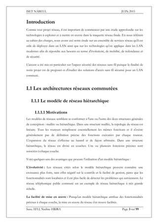 ISET NABEUL JUIN 2015
Sana AFLI, Nadine HRIRA Page 3 sur 99
Introduction
Comme tout projet réseau, il est important de commencer par une étude approfondie sur les
technologies à exploiter et à mettre en œuvre dans la maquette réseau finale. En nous référant
au cahier des charges, nous avons axé notre étude sur un ensemble de services réseau qu'il est
utile de déployer dans un LAN ainsi que sur les technologies qu'on applique dans les LAN
modernes afin de répondre aux besoins en terme d'évolutivité, de mobilité, de redondance et
de sécurité.
L'accent a été mis en particulier sur l'aspect sécurité des réseaux sans fil puisque la finalité de
notre projet est de proposer et d'étudier des solutions d'accès sans fil sécurisé pour un LAN
commuté.
I.1 Les architectures réseaux commutées
I.1.1 Le modèle de réseau hiérarchique
I.1.1.1 Motivations
Les modèles de réseaux semblent se conformer à l'une ou l'autre des deux structures générales
de conception : maillée ou hiérarchique. Dans une structure maillée, la topologie du réseau est
linéaire. Tous les routeurs remplissent essentiellement les mêmes fonctions et il n'existe
généralement pas de définition précise des fonctions exécutées par chaque routeur.
L'expansion du réseau s'effectue au hasard et de façon arbitraire. Dans une structure
hiérarchique, le réseau est divisé en couches. Une ou plusieurs fonctions précises sont
associées à chaque couche.
Voici quelques-uns des avantages que procure l'utilisation d'un modèle hiérarchique :
L'évolutivité : Les réseaux créés selon le modèle hiérarchique peuvent connaître une
croissance plus forte, sans effet négatif sur le contrôle et la facilité de gestion, parce que les
fonctionnalités sont localisées et il est plus facile de détecter les problèmes qui surviennent. Le
réseau téléphonique public commuté est un exemple de réseau hiérarchique à très grande
échelle.
La facilité de mise en œuvre : Puisqu'un modèle hiérarchique attribue des fonctionnalités
précises à chaque couche, la mise en œuvre du réseau s'en trouve facilitée.
 